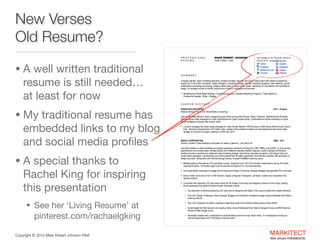 New Verses
Old Resume?
MARK ROBERT JOHNSON
FAIA | AIBD | CKD

PROFESSIONAL
RESUME

• A well written traditional

resume is still needed… 
at least for now


755 Coolidge St. #4, Plymouth, MI 48170
734.837.6794 mrj.faia@gmail.com
Twitter

















LinkedIn

Facebook

SlideShare

MARKITECT.me
YouTube



Google+
Pinterest

SUMMARY
A results-oriented, senior marketing executive, licensed architect, educator and social media expert with extensive experience
working for Fortune 500 companies. Major strengths in marketing strategy, branded marketing programs, trade relations, partner
collaborations and design technology. Subject matter expert in social media, ‘green’ marketing, 3D visualization and architectural
design. An energetic winner of industry awards who thrives in a fast-paced environment.
 Marketing and Social Media Strategy | Continuing Education | Branded Marketing Programs | Trade Relations |

Conference Speaker | Writer + Blogger

CAREER HISTORY

• My traditional resume has

embedded links to my blog
and social media proﬁles

• A special thanks to  

Rachel King for inspiring
this presentation 


GREEN BUILDER MEDIA
National Director, Social and Virtual Media (Consulting)

2011 – Present

Lead social media efforts to reach, engage and grow online communities through Twitter, Facebook, SlideShare and Pinterest.
Manage social media campaigns for major trade shows and ‘green’ model-homes. Collaborate and advise customers on social
media strategies to develop their brands online.
 Currently managing the social media campaign for Green Builder Media’s VISION House in Walt Disney World’s Epcot Theme

Park. Recently conducted two LIVE Twitter chats, created online collateral material, and developed/executed social media
strategy to promote this project, opening on Earth Day, 2012.

MASCO CORPORATION
Director, Architect Trade Relations & Education for Masco Cabinetry – Ann Arbor, MI

2009 – 2011

Led trade relations to reach architects and design association members including AIA, AIBD, NKBA, and USGBC, to drive product
specifications and increase sales. Worked directly with KraftMaid Cabinetry, Merillat Cabinets, Quality Cabinets and DeNova
Surfaces brands to develop and implement trade marketing strategy, trade shows, education programs, CAD design tools and
social media campaigns. Led education and training department for sales organization and channel customers with emphasis on
design education, selling skills and CAD technology training. Oversaw KraftMaid Learning Center.
 Marketing lead to the trade for CEU education courses. Organized over 150 LIVE education presentations during 24 months

including 20 topics. Personally taught over 50 seminars throughout U.S. and internationally.

 Led Social Media campaigns to engage the Architecture & Design Community, Designer Bloggers and generate PR to the trade.
 Built a Twitter community of over 5,000 followers, largely composed of designers, architects, builders and remodelers who

specify products.

 Conceived and organized LIVE and online events for the Design Community and Bloggers to feature in their blogs, building

brand awareness and loyalty for Masco brands. Examples include:

‣ Two education conferences featuring CEU seminars on designing with Masco CAD product models and Google SketchUp.
‣ Five LIVE ‘Design Challenges’ where Designer Bloggers and Architects competed to design homes embedded with Masco

building products.

• See her ‘Living Resume’ at

pinterest.com/rachaelgking
Copyright ©	
  2012 Mark Robert Johnson FAIA

‣ Two LIVE ‘TweetUps’ for Masco Cabinetry’s trade show booth at the Kitchen & Bath Industry Show (KBIS).
‣ Guest-hosted the K&B industry’s two leading Twitter chats, #IntDesignerChat (Interior Designer focus) and #KBTribeChat

(Kitchen & Bath Design focus).

‣ Developed multiple daily e-newspapers to promote Masco brands through social media. 15 e-newspapers focusing on

various design topics and 10 focusing on culinary topics.

MARKITECT 
Mark Johnson FAIA|AIBD|CKD

 