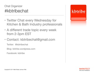 Chat Organizer

#kbtribechat

kbtribe

• Twitter Chat every Wednesday for  

Kitchen & Bath Industry professionals

• A diﬀerent trade topic every week  

from 2-3pm EST

• Contact: kbtribechat@gmail.com

Twitter:  @kbtribechat

Blog: kbtribe.wordpress.com

Facebook: kbtribe


"

Copyright ©	
  2012 Mark Robert Johnson FAIA

MARKITECT 
Mark Johnson FAIA|AIBD|CKD

 