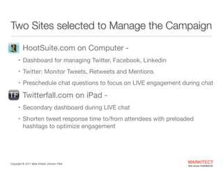 Two Sites selected to Manage the Campaign
•

HootSuite.com on Computer -

• Dashboard for managing Twitter, Facebook, Linkedin

• Twitter: Monitor Tweets, Retweets and Mentions

• Preschedule chat questions to focus on LIVE engagement during

chat


•

Twitterfall.com on iPad - 

• Secondary dashboard during LIVE chat 

• Shorten tweet response time to/from attendees with preloaded

hashtags to optimize engagement

Copyright ©	
  2012 Mark Robert Johnson FAIA

MARKITECT 
Mark Johnson FAIA|AIBD|CKD

 