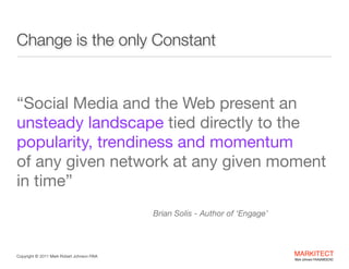 Change is the
only Constant

Best Education and Learning Project  
B2B Social Media Marketing in the  
Architecture Engineering Construction Industry

"

“Social Media and the Web present an 
unsteady landscape tied directly to the 
popularity, trendiness and momentum  
of any given network at any given moment
in time” 
 
Brian Solis - Author of ‘Engage’

Copyright ©	
  2012 Mark Robert Johnson FAIA

MARKITECT 
Mark Johnson FAIA|AIBD|CKD

 