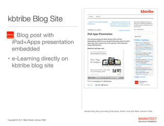 kbtribe Blog Site
•

kbtribe

Blog post with  
iPad+Apps
presentation
embedded 


• e-Learning directly on

kbtribe blog site

kbtribe Blog Site promoting iPad+Apps Twitter chat with Mark Johnson FAIA

Copyright ©	
  2012 Mark Robert Johnson FAIA

MARKITECT 
Mark Johnson FAIA|AIBD|CKD

 