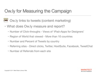 Ow.ly for Measuring the Campaign
•

Ow.ly links to tweets (content marketing)


• What does Ow.ly measure and report? 

• Number of Click-throughs - Views of ‘iPad+Apps for Designers’ 

• Region of World that viewed - More than 10 countries

• Number and Percent of Tweets by country

• Referring sites - Direct clicks, Twitter, HootSuite, Facebook,

TweetChat

• Number of Referrals from each site

Copyright ©	
  2012 Mark Robert Johnson FAIA

MARKITECT 
Mark Johnson FAIA|AIBD|CKD

 