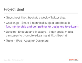 Project Brief
• Guest host #kbtribechat, a weekly Twitter chat 

• Challenge - Share a technical subject and make it  

fun, memorable and compelling for designers to eLearn

• Develop, Execute and Measure - 7 day social media

campaign to promote e-Learning at #kbtribechat 

• Topic - ‘iPad+Apps for Designers’

Copyright ©	
  2012 Mark Robert Johnson FAIA

MARKITECT 
Mark Johnson FAIA|AIBD|CKD

 