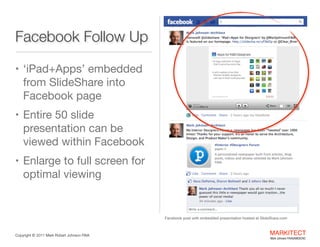 Facebook Follow Up
• ‘iPad+Apps’

embedded from
SlideShare into
Facebook page

• Entire 50 slide

presentation can be
viewed within
Facebook

• Enlarge to full screen

for optimal viewing
Facebook post with embedded presentation hosted at SlideShare.com

Copyright ©	
  2012 Mark Robert Johnson FAIA

MARKITECT 
Mark Johnson FAIA|AIBD|CKD

 