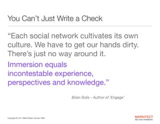 You Can’t Just Write a Check
“Each social network cultivates its own
culture. We have to get our hands dirty.  
There’s just no way around it. 

Immersion equals  
incontestable experience,  
perspectives and knowledge.” 
 
Brian Solis - Author of ‘Engage’

Copyright ©	
  2012 Mark Robert Johnson FAIA

MARKITECT 
Mark Johnson FAIA|AIBD|CKD

 
