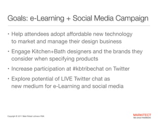 Goals: e-Learning + Social Media Campaign
• Help attendees adopt aﬀordable new technology  

to market and manage their design business 

• Engage Kitchen+Bath designers and the brands they

consider when specifying products

• Increase participation at #kbtribechat on Twitter

• Explore potential of LIVE Twitter chat as 

new medium for e-Learning and social media

Copyright ©	
  2012 Mark Robert Johnson FAIA

MARKITECT 
Mark Johnson FAIA|AIBD|CKD

 