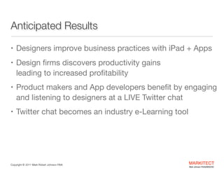 Anticipated Results

• Designers improve business practices with iPad + Apps 

• Design ﬁrms discovers productivity gains  

leading to increased proﬁtability

• Product makers and App developers beneﬁt by

engaging and listening to designers at a LIVE Twitter
chat 

• Twitter chat becomes an industry e-Learning tool

Copyright ©	
  2012 Mark Robert Johnson FAIA

MARKITECT 
Mark Johnson FAIA|AIBD|CKD

 