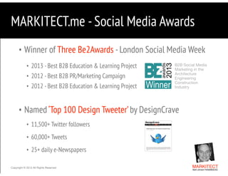 MARKITECT.me - Social Media Awards
• Winner of Three Be2Awards - London Social Media Week
• 2013 - Best B2B Education & Learning Project
• 2012 - Best B2B PR/Marketing Campaign
• 2012 - Best B2B Education & Learning Project

B2B Social Media  
Marketing in the
Architecture
Engineering 
Construction  
Industry

"

• Named ‘Top 100 Design Tweeter’ by DesignCrave
• 11,500+ Twitter followers
• 60,000+ Tweets
• 25+ daily e-Newspapers
Copyright © 2013 All Rights Reserved

MARKITECT 
Mark Johnson FAIA|AIBD|CKD

 