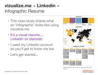 vizualize.me + Linkedin =
Infographic Resume
• This case study shares what  

an ‘infographic’ looks like using
vizualize.me

• It’s a visual resume... 

Linkedin on steroids!

• I used my Linkedin account  

so you’ll get to know me too

• Let’s get started...

Mark Johnson FAIA - Interests, Languages, Awards &
Honors
Copyright ©	
  2012 Mark Robert Johnson FAIA

MARKITECT 
Mark Johnson FAIA|AIBD|CKD

 