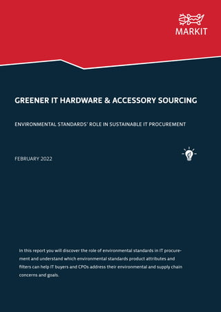 GREENER IT HARDWARE & ACCESSORY SOURCING
ENVIRONMENTAL STANDARDS’ ROLE IN SUSTAINABLE IT PROCUREMENT
FEBRUARY 2022
In this report you will discover the role of environmental standards in IT procure-
ment and understand which environmental standards product attributes and
filters can help IT buyers and CPOs address their environmental and supply chain
concerns and goals.
 
