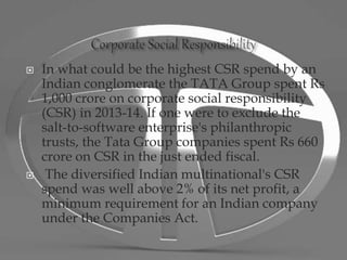  In what could be the highest CSR spend by an
Indian conglomerate the TATA Group spent Rs
1,000 crore on corporate social responsibility
(CSR) in 2013-14. If one were to exclude the
salt-to-software enterprise's philanthropic
trusts, the Tata Group companies spent Rs 660
crore on CSR in the just ended fiscal.
 The diversified Indian multinational's CSR
spend was well above 2% of its net profit, a
minimum requirement for an Indian company
under the Companies Act.
 