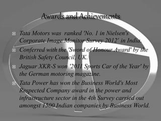 Tata Motors was ranked 'No. 1 in Nielsen's
Corporate Image Monitor Survey 2012‘ in India.
 Conferred with the 'Sword of Honour Award' by the
British Safety Council, UK.
 Jaguar XKR-S won '2011 Sports Car of the Year' by
the German motoring magazine.
 Tata Power has won the Business World's Most
Respected Company award in the power and
infrastructure sector in the 4th Survey carried out
amongst 1500 Indian companies by Business World.
 