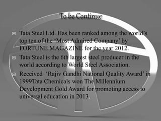  Tata Steel Ltd. Has been ranked among the world’s
top ten of the ‘Most Admired Company’ by
FORTUNE MAGAZINE for the year 2012.
 Tata Steel is the 6th largest steel producer in the
world according to World Steel Association.
 Received ‘Rajiv Gandhi National Quality Award’ in
1999Tata Chemicals won The Millennium
Development Gold Award for promoting access to
universal education in 2013.
 