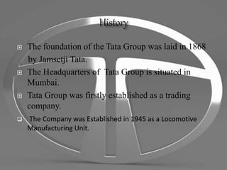  The foundation of the Tata Group was laid in 1868
by Jamsetji Tata.
 The Headquarters of Tata Group is situated in
Mumbai.
 Tata Group was firstly established as a trading
company.
 The Company was Established in 1945 as a Locomotive
Manufacturing Unit.
 