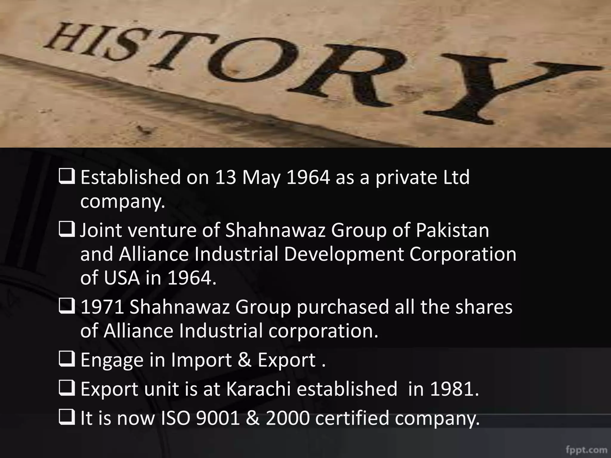 Established on 13 May 1964 as a private Ltd
company.
Joint venture of Shahnawaz Group of Pakistan
and Alliance Industrial Development Corporation
of USA in 1964.
1971 Shahnawaz Group purchased all the shares
of Alliance Industrial corporation.
Engage in Import & Export .
Export unit is at Karachi established in 1981.
It is now ISO 9001 & 2000 certified company.
 