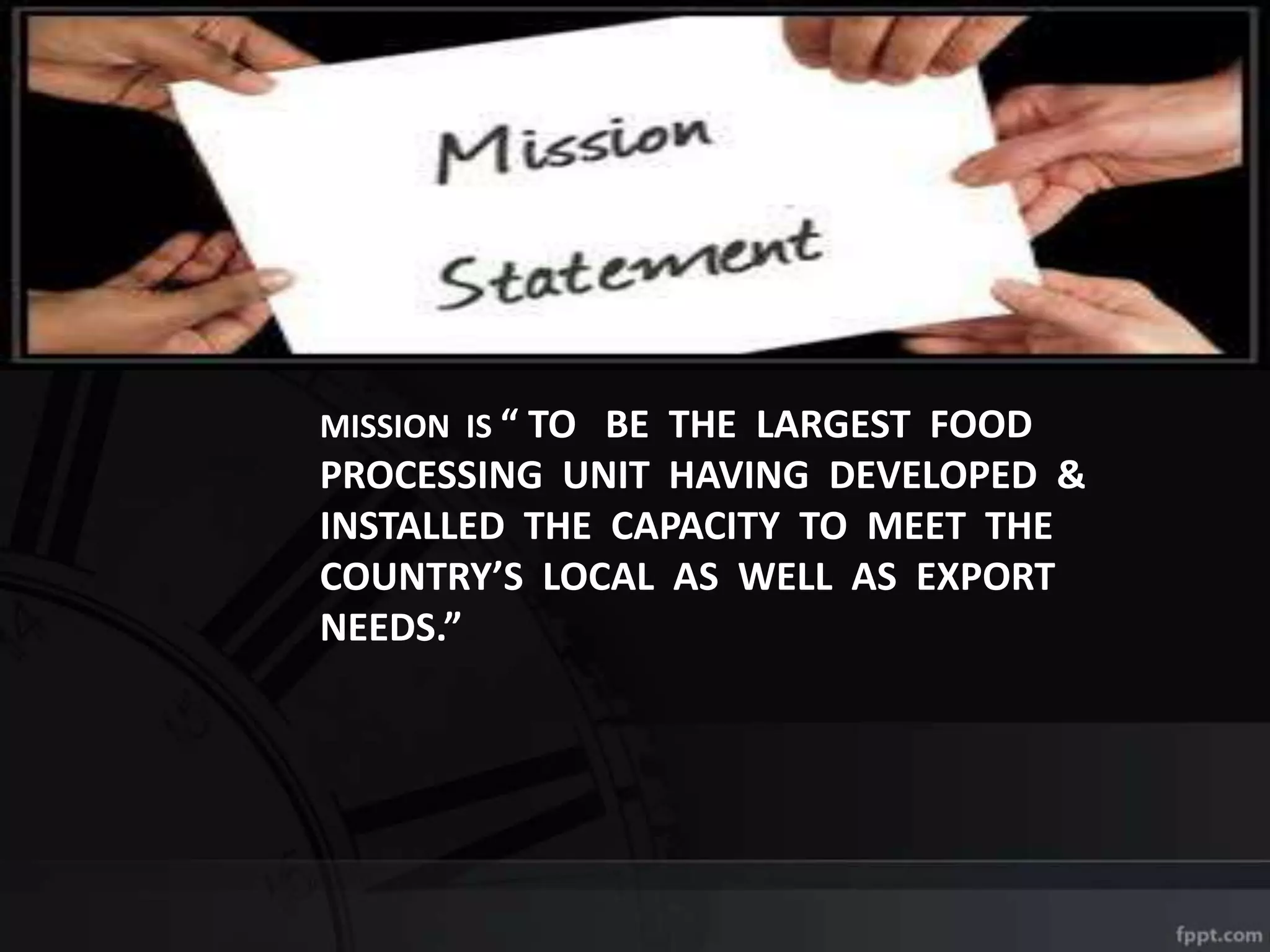 MISSION IS “ TO BE THE LARGEST FOOD
PROCESSING UNIT HAVING DEVELOPED &
INSTALLED THE CAPACITY TO MEET THE
COUNTRY’S LOCAL AS WELL AS EXPORT
NEEDS.”
 