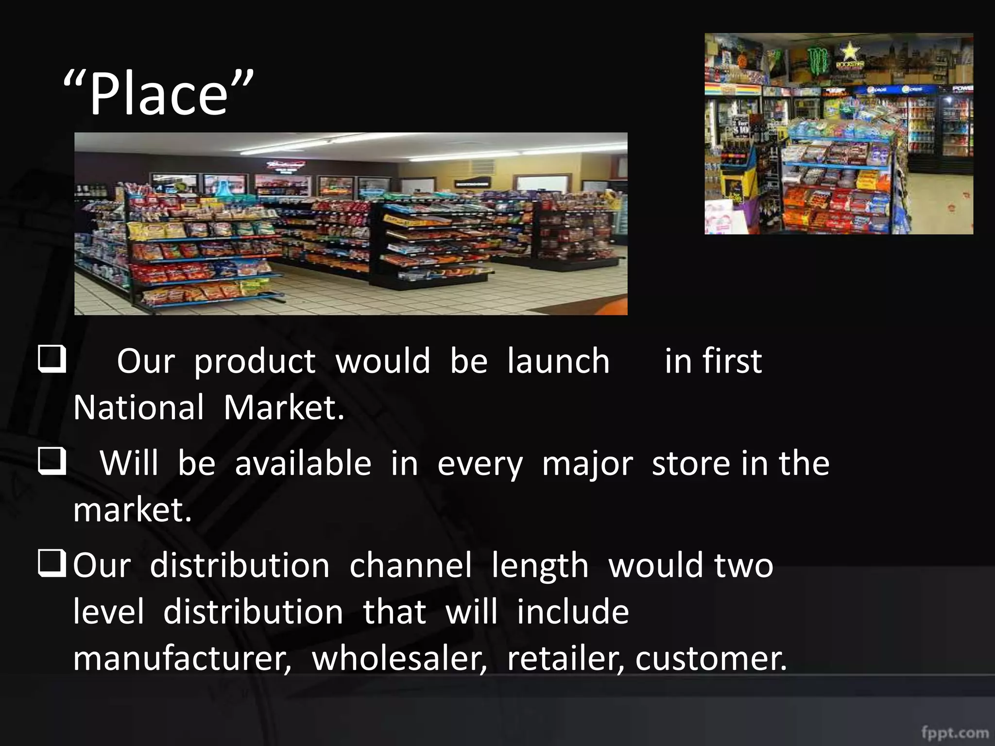 “Place”
 Our product would be launch in first
National Market.
 Will be available in every major store in the
market.
Our distribution channel length would two
level distribution that will include
manufacturer, wholesaler, retailer, customer.
 