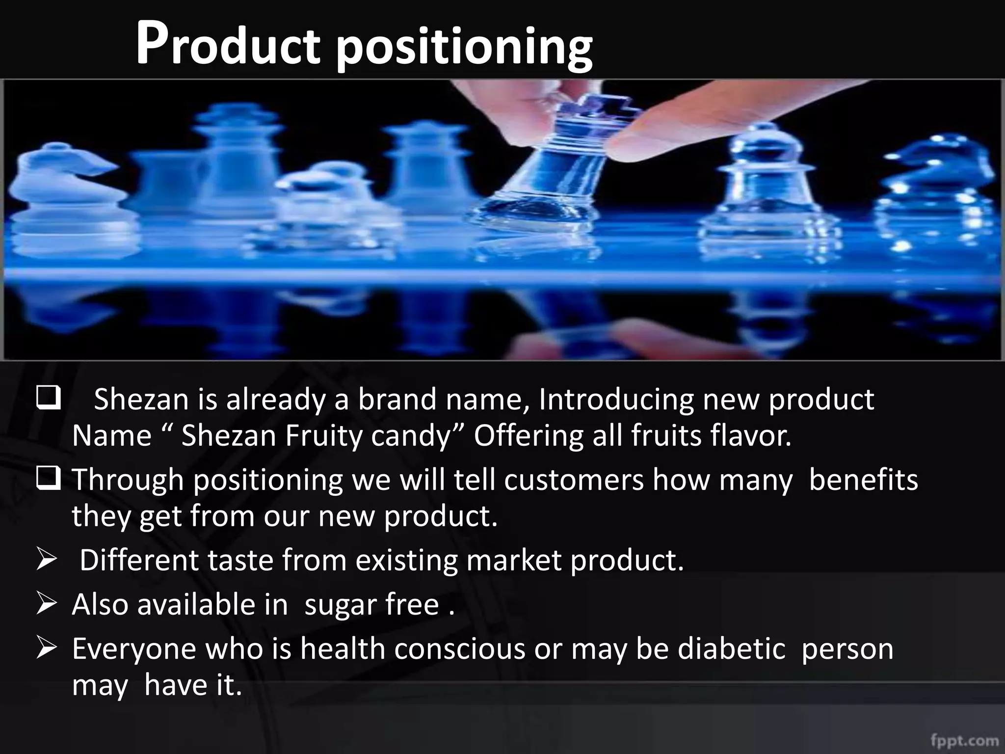 Product positioning
 Shezan is already a brand name, Introducing new product
Name “ Shezan Fruity candy” Offering all fruits flavor.
 Through positioning we will tell customers how many benefits
they get from our new product.
 Different taste from existing market product.
 Also available in sugar free .
 Everyone who is health conscious or may be diabetic person
may have it.
 