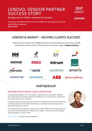 LENOVO & MARKIT - HELPING CLIENTS SUCCEED
Markit has delivered over €280M worth of Lenovo products to more than 12,000
companies in 40 countries. Discover the full Lenovo range at www.markit.eu
LENOVO: VENDOR PARTNER
SUCCESS STORY
Bringing value to 12000+ companies for 20 years
Computer hardware/electronics manufacturer serving 180 countries
with 63000 employees
lenovo.com
TRUSTING DEEPLY DRIVES CLIENT SATISFACTION
Having worked together for over 20 years a deep trust has developed. Together
with Lenovo we can develop long-term benefits for our mutual clients rather than
focusing on short-term “projects”.
In a global sense, we may not be one of Lenovo’s largest partners, but we have built
a strong and special relationship that allows us to deliver positive impacts and
special pricing for our clients.
It’s noteworthy that in the past 3 years the number of Markit clients buying Lenovo
products almost doubled from 7,000 to over 12,000, so our partnership is clearly
delivering what our clients need.
Kairo Alloja | Head of Vendor Relations
WWW.MARKIT.EU 2023
PARTNERSHIP
 