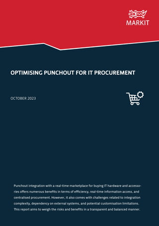 OPTIMISING PUNCHOUT FOR IT PROCUREMENT
OCTOBER 2023
Punchout integration with a real-time marketplace for buying IT hardware and accesso-
ries offers numerous benefits in terms of efficiency, real-time information access, and
centralised procurement. However, it also comes with challenges related to integration
complexity, dependency on external systems, and potential customisation limitations.
This report aims to weigh the risks and benefits in a transparent and balanced manner.
 