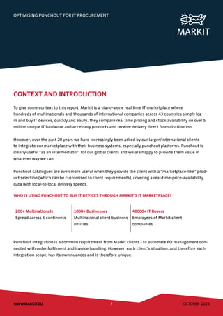 OCTOBER 2023
WWW.MARKIT.EU 3
OPTIMISING PUNCHOUT FOR IT PROCUREMENT
CONTEXT AND INTRODUCTION
To give some context to this report: Markit is a stand-alone real time IT marketplace where
hundreds of multinationals and thousands of international companies across 43 countries simply log
in and buy IT devices, quickly and easily. They compare real time pricing and stock availability on over 5
million unique IT hardware and accessory products and receive delivery direct from distribution.
However, over the past 20 years we have increasingly been asked by our larger/international clients
to integrate our marketplace with their business systems, especially punchout platforms. Punchout is
clearly useful “as an intermediator” for our global clients and we are happy to provide them value in
whatever way we can.
Punchout catalogues are even more useful when they provide the client with a “marketplace-like” prod-
uct selection (which can be customised to client requirements), covering a real-time-price-availability
data with local-to-local delivery speeds.
WHO IS USING PUNCHOUT TO BUY IT DEVICES THROUGH MARKIT’S IT MARKETPLACE?
200+ Multinationals
Spread across 6 continents
1000+ Businesses
Multinational client business
entities
48000+ IT Buyers
Employees of Markit client
companies.
Punchout integration is a common requirement from Markit clients - to automate PO management con-
nected with order fulfilment and invoice handling. However, each client’s situation, and therefore each
integration scope, has its own nuances and is therefore unique.
 
