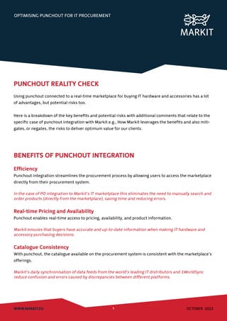 OPTIMISING PUNCHOUT FOR IT PROCUREMENT
WWW.MARKIT.EU 5 OCTOBER 2023
PUNCHOUT REALITY CHECK
Using punchout connected to a real-time marketplace for buying IT hardware and accessories has a lot
of advantages, but potential risks too.
Here is a breakdown of the key benefits and potential risks with additional comments that relate to the
specific case of punchout integration with Markit e.g., How Markit leverages the benefits and also miti-
gates, or negates, the risks to deliver optimum value for our clients.
BENEFITS OF PUNCHOUT INTEGRATION
Efficiency
Punchout integration streamlines the procurement process by allowing users to access the marketplace
directly from their procurement system.
In the case of PO integration to Markit’s IT marketplace this eliminates the need to manually search and
order products (directly from the marketplace), saving time and reducing errors.
Real-time Pricing and Availability
Punchout enables real-time access to pricing, availability, and product information.
Markit ensures that buyers have accurate and up-to-date information when making IT hardware and
accessory purchasing decisions.
Catalogue Consistency
With punchout, the catalogue available on the procurement system is consistent with the marketplace’s
offerings.
Markit’s daily synchronisation of data feeds from the world’s leading IT distributors and 1WorldSync
reduce confusion and errors caused by discrepancies between different platforms.
 