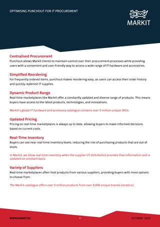 OCTOBER 2023
WWW.MARKIT.EU 6
OPTIMISING PUNCHOUT FOR IT PROCUREMENT
Centralised Procurement
Punchout allows Markit clients to maintain control over their procurement processes while providing
users with a convenient and user-friendly way to access a wide range of IT hardware and accessories.
Simplified Reordering
For frequently ordered items, punchout makes reordering easy, as users can access their order history
and quickly replenish IT supplies.
Dynamic Product Range
Real-time marketplaces like Markit offer a constantly updated and diverse range of products. This means
buyers have access to the latest products, technologies, and innovations.
Markit’s global IT hardware and accessory catalogue contains over 5 million unique SKUs.
Updated Pricing
Pricing on real-time marketplaces is always up to date, allowing buyers to make informed decisions
based on current costs.
Real-Time Inventory
Buyers can see near real-time inventory levels, reducing the risk of purchasing products that are out of
stock.
In Markit, we show real time inventory when the supplier (IT distributor) provides that information and is
updated on constant basis.
Variety of Suppliers
Real-time marketplaces often host products from various suppliers, providing buyers with more options
to choose from.
The Markit catalogue offers over 5 million products from over 9,000 unique brands (vendors).
 