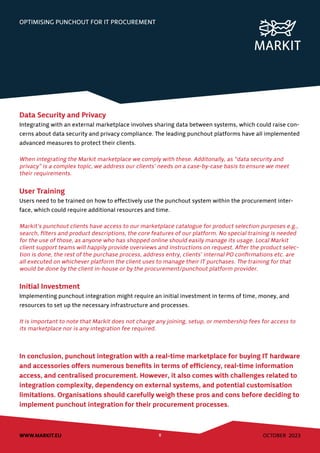 OCTOBER 2023
WWW.MARKIT.EU 8
OPTIMISING PUNCHOUT FOR IT PROCUREMENT
Data Security and Privacy
Integrating with an external marketplace involves sharing data between systems, which could raise con-
cerns about data security and privacy compliance. The leading punchout platforms have all implemented
advanced measures to protect their clients.
When integrating the Markit marketplace we comply with these. Additonally, as “data security and
privacy” is a complex topic, we address our clients’ needs on a case-by-case basis to ensure we meet
their requirements.
User Training
Users need to be trained on how to effectively use the punchout system within the procurement inter-
face, which could require additional resources and time.
Markit’s punchout clients have access to our marketplace catalogue for product selection purposes e.g.,
search, filters and product descriptions, the core features of our platform. No special training is needed
for the use of those, as anyone who has shopped online should easily manage its usage. Local Markit
client support teams will happily provide overviews and instructions on request. After the product selec-
tion is done, the rest of the purchase process, address entry, clients’ internal PO confirmations etc. are
all executed on whichever platform the client uses to manage their IT purchases. The training for that
would be done by the client in-house or by the procurement/punchout platform provider.
Initial Investment
Implementing punchout integration might require an initial investment in terms of time, money, and
resources to set up the necessary infrastructure and processes.
It is important to note that Markit does not charge any joining, setup, or membership fees for access to
its marketplace nor is any integration fee required.
In conclusion, punchout integration with a real-time marketplace for buying IT hardware
and accessories offers numerous benefits in terms of efficiency, real-time information
access, and centralised procurement. However, it also comes with challenges related to
integration complexity, dependency on external systems, and potential customisation
limitations. Organisations should carefully weigh these pros and cons before deciding to
implement punchout integration for their procurement processes.
 