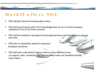 MarkIT offers  YOU YOU will get intensive training upon arrival. YOU   will leave Estonia with a firm knowledge how to run a hi-tech company subsidiary in his or her home country.  YOU  will be involved in all aspects of everyday business and will not focus only on one area. YOU will  run backoffice work for numerous  European countries.  YOU will have a  job  which  involves work in many different areas  as support, sales, marketing and finances. Most tasks are handled centrally  from Tallinn . 