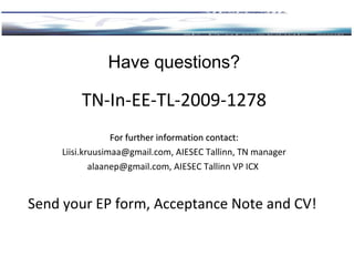 Have questions? TN-In-EE-TL-2009-1278 For further information contact: [email_address] , AIESEC Tallinn ,  TN manager alaanep@gmail.com, AIESEC Tallinn VP ICX  Send your EP  form, Acceptance Note and  C V!  
