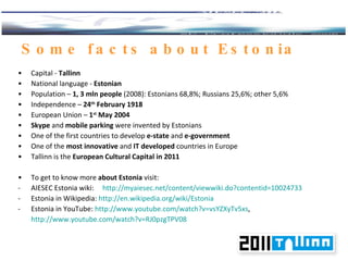 Some facts about Estonia Capital -  Tallinn National language -  Estonian Population –  1 ,  3  mln people   (2008): Estonians 68,8%; Russians 25,6%; other 5,6% Independence –  24 th   February 1918 European Union –  1 st   May 2004 Skype  and  mobile parking  were invented by Estonians One of the first countries to develop  e-state  and  e-government One of the  most innovative  and  IT developed  countries in Europe Tallinn is the  European Cultural Capital in 2011   To get to know more  about Estonia  visit : AIESEC Estonia  wiki :  http://myaiesec.net/content/viewwiki.do?contentid=10024733 Estonia in Wikipedia:  http://en.wikipedia.org/wiki/Estonia   Estonia in YouTube:  http://www.youtube.com/watch?v=vsYZXyTv5xs , http://www.youtube.com/watch?v=RJ0pzgTPV08   
