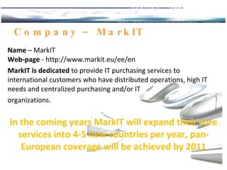 Company  – MarkIT  Name  –  MarkIT Web-page  -  http://www.markit.eu/ee/en MarkIT is dedicated  to provide IT purchasing   services to  i nternational customers who have   distributed operations, high IT needs and   centralized purchasing and/or IT  organizations. In the coming years  MarkIT  will expand  their  core services into 4‐5 new countries per year, pan‐ European cover a ge will be achieved by 2011 