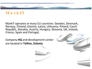 MarkIT  MarkIT operates in many EU countries: Sweden, Denmark, Norway, Finland, Estonia, Latvia, Lithuania, Poland, Czech Republic, Slovakia, Austria, Hungary, Slovenia, UK, Ireland, France, Spain and Portugal.  Company  HQ  and development center are located in  Tallinn, Estonia .  