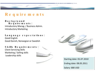 Background  Requirements: Introductory Manag. / Business Admin. Introductory Marketing Language expectations: Good  English Good  Danish , Norwegian  or  Swedish Skills  Requirements: Client Servicing Skills  Marketing / Selling skills Leadership skills Requirements Starting date:  01.07.2010 Ending date:  08 . 05. 20 11 Salary:  680  USD  