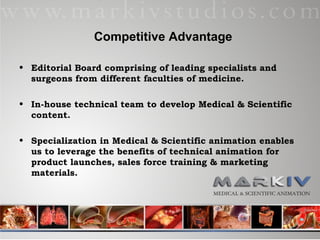 Competitive Advantage Editorial Board comprising of leading specialists and surgeons from different faculties of medicine. In-house technical team to develop Medical & Scientific content. Specialization in Medical & Scientific animation enables us to leverage the benefits of technical animation for product launches, sales force training & marketing materials.  
