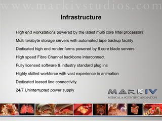 Infrastructure High end workstations powered by the latest multi core Intel processors Multi terabyte storage servers with automated tape backup facility Dedicated high end render farms powered by 8 core blade servers High speed Fibre Channel backbone interconnect Fully licensed software & industry standard plug ins Highly skilled workforce with vast experience in animation Dedicated leased line connectivity 24/7 Uninterrupted power supply 