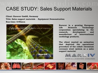 CASE STUDY: Sales Support Materials Client: Eurocor GmbH, Germany Title: Sales support materials  - Equipment Demonstration Run-time: 0:90secs Eurocor is a growing European Life Sciences Technology corporation specializing in the research, development and manufacture of interventional cardiology products.  The client wanted an animation that depicted the operational procedure of the cobalt chromium coronary stent system as a sales support material. 