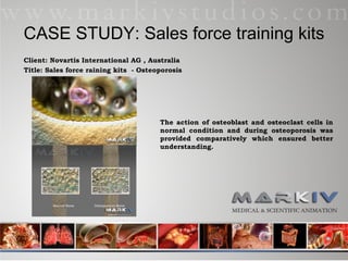 CASE STUDY: Sales force training kits Client: Novartis International AG , Australia Title: Sales force raining kits  - Osteoporosis The action of osteoblast and osteoclast cells in normal condition and during osteoporosis was provided comparatively which ensured better understanding. 