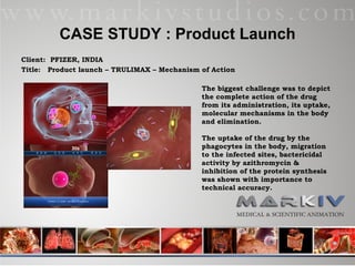 CASE STUDY : Product Launch Client:  PFIZER, INDIA Title:  Product launch – TRULIMAX – Mechanism of Action The biggest challenge was to depict the complete action of the drug from its administration, its uptake, molecular mechanisms in the body and elimination.  The uptake of the drug by the phagocytes in the body, migration to the infected sites, bactericidal activity by azithromycin & inhibition of the protein synthesis was shown with importance to technical accuracy.  