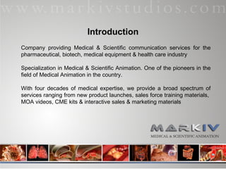 Company providing Medical & Scientific communication services for the pharmaceutical, biotech, medical equipment & health care industry Specialization in Medical & Scientific Animation. One of the pioneers in the field of Medical Animation in the country. With four decades of medical expertise, we provide a broad spectrum of services ranging from new product launches, sales force training materials,  MOA videos, CME kits & interactive sales & marketing materials  Introduction 