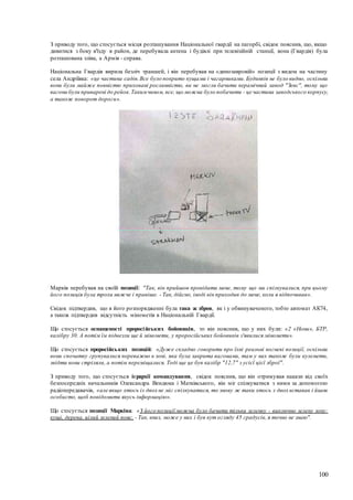 100
З приводу того, що стосується місця розташування Національної гвардії на пагорбі, свідок пояснив, що, якщо
дивитися з боку в'їзду в район, де перебувала антена і будівлі при телевізійній станції, вона (Гвардія) була
розташована зліва, а Армія - справа.
Національна Гвардія вирила безліч траншей, і він перебував на «динозавровій» позиції з видом на частину
села Андріївка: «це частина садів.Все було покрито кущами і чагарниками. Будинків не було видно, оскільки
вони були майже повністю приховані рослинністю, ви не могли бачити керамічний завод "Зевс", тому що
вагони були приварені до рейок.Такимчином, все, що можна було побачити - це частина заводського корпусу,
а також поворот дороги».
Марків перебував на своїй позиції: "Так, він прийшов провідати мене, тому що ми спілкувалися, при цьому
його позиція була трохи нижче і правіше. - Так, дійсно, іноді він приходив до мене, коли я відпочивав».
Свідок підтвердив, що в його розпорядженні була така ж зброя, як і у обвинуваченого, тобто автомат АК74,
а також підтвердив відсутність мінометів в Національній Гвардії.
Що стосується оснащеності проросійських бойовиків, то він пояснив, що у них були: «2 «Нони», БТР,
калібру 30. А потім їм підвезли ще й міномети, у проросійських бойовиків з'явилися міномети».
Що стосується проросійських позицій: «Дуже складно говорити про їхні реальні вогневі позиції, оскільки
вони спочатку групувалися переважно в зоні, яка була закрита вагонами, там у них також були кулемети,
звідти вони стріляли, а потім переміщалися. Тоді ще це був калібр "12,7" з усієї цієї зброї".
З приводу того, що стосується ієрархії командування, свідок пояснив, що він отримував накази від своїх
безпосередніх начальників Олександра Вендюка і Матківського, він міг спілкуватися з ними за допомогою
радіопередавачів, «але якщо хтось із двох не міг спілкуватися, то знову ж таки хтось з двох вставав і йшов
особисто, щоб повідомити якусь інформацію».
Що стосується позиції Марківа: «З його позиції можна було бачити тільки зеленку - виключно зелену зону:
кущі, дерева, цілий зелений пояс. - Так, вниз, може у них і був кут огляду 45 градусів, я точно не знаю".
 