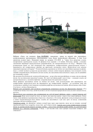 14
Фабрика «Зевс», що належала Лука МАЙОККІ, знаходилась прямо на кордоні між територіями,
контрольованими протилежними угрупованнями, стала базою проросійських військових, її стіна була
зрешечена кулями (прот. Показання свідків на засіданні 23.11.2018 р. "стіна була зрешечена кулями,
вистріляними українськими силами, бо фабрика була закрита з 12 квітня 2014 року, тобто з моменту
завоювання території проросійськими сепаратистами, які використовували її як базу"; "Фабрика була
розташована прямо на лінії демаркації між територією, контрольованою проросійськими силами, і
територією, яку контролювали українці, що трасовано залізничною лінією. Проросійські сили займали
територію праворучвід карти";"Суміжні будинки,практично ці,будівлі,які знаходяться праворучна фото,
тому у східній частині за дорогою, що тягнеться уздовж східної сторони фабрики, були покинуті склади,
зайняті сепаратистами. Починаючи від меж міста, яке знаходиться там неподалік, зверху,аж до зайняття
цих покинутих складів.
Ця маленька біла будівля,яку можна побачити вище, - це ще одна невелика фабрика, не наша, яка виготовляє
тісто для виготовлення керамічної плитки. На межі цієї фотографії з цього боку – покинуті склади, які
використовувались у момент конфлікту сепаратистами для укріплених позицій.
Наша фабрика знаходиться точно на південь від міста; лінія розмежування між територією, яку
контролюють проросійські вили, та територією, яку контролюють українці, - це залізнична лінія, яка
починається з крайньої лівої сторони вгорі фотографії та спускається на південь. Ця залізнична лінія з'єднує
Слов'янськ з містом Краматорськ.
Вздовж цієї залізничної лінії російські сепаратисти встановили вагони для формування барикад . Я їх
особисто не бачив, бо не був у місті після того,як його окупували проросійські сили,але мені сказали колеги,
які були.
Проросійські сили окупували зону, розташовану на схід від нашої фабрики, отже, з правої сторони цієї
фотографії. Вони мали позиції на землі, на дорозі, яка пересікає прямо з іншого боку нашої фабрики. Таким
чином, наша фабрика перетинається дорогою,і, дивлячись в бік міста, фактично вони розміщували позиції,
а потім використовували дахи деяких складів, які знаходяться в цій зоні, щоб, по-моєму, встановити
міномети або речі подібного роду.
Українська армія, яка фактично зайняла позиції лише через пару тижнів, тому що на початку окупації
українській армії було потрібно кілька днів, щоб відреагувати, замість цього вона контролювала позицію
точно на протилежній стороні залізниці, тобто, з лівого боку цієї фотографії, тобто, на захід від нашої
фабрики, де є невелике підвищення. І тому, з цієї висоти вони мали кращий візуальний контроль над
ситуацією".
 