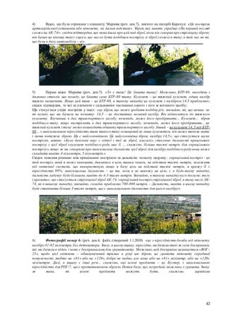 42
4) Відео, що було отримане з планшету Марківа (реч. док.7), знятого на пагорбі Карачун: «Це постріли
артилерійської установки або міномету, на дальні відстані». Зброя, яку мають українці «На перший погляд
схоже на АК-74»; свідокпідтвердив,що мова йшла про цей вид зброї,коли він говорив про стрілецьку зброю;
він бачив на віконці таксі «щось, що могло бути подібним пострілу зі зброї схожого типу, в той час як ті,
що були в даху автомобіля – ні».
5) Перше відео Марківа (реч. док.7): «То є танк! Це башта танку! Можливо, БТР-80, виходячи з
димових стволів, що позаду, це башта саме БТР-80 танку. Кулемет – це тяжкий кулемет, однак калібр
тяжко визначити. Якщо цей танк - це БТР-80, в такому випадку це кулемет з калібром 14,5 приблизно»;
свідок підтвердив, то всі ці елементи є складовими частинами одного і того ж воєнного засобу;
Що стосується слідів пострілів у таксі: «це зброя, що може зробити подібну річ; звичайно, ті, що менше, не
ті великі, що ми бачили на початку. 14,5 – це достатньо великий калібр. Він відноситься до тяжкого
кулемету. Влучивши в дах транспортного засобу, вочевидь, може його продірявити… Кулемет… зброя
подібного типу, якщо вистрелить в дах транспортного засобу, вочевидь, може його продірявити... це
тяжкий кулемет і тому може пошкодити обшивку транспортного засобу. Інший – це кулемет 14,5 від БТР-
80… з максимальною вірогідністю,танк такого типу оснащений не лише кулеметом, він може також мати
і менш потужну зброю. Ця є найголовнішою. Це найголовніша зброя, калібру 14,5»; що стосується шуму
пострілів, заявив: «Було декілька черг з однієї і тої ж зброї, взагалі»; стосовно дальності прицільного
пострілу з цієї зброї «кулемет подібного роду має її … скажімо, більше тисячі метрів для «прицільного
пострілу»,якщо ж ми говоримо про максимальну дальність цієї зброї,для калібру подібного роду вона може
складати навіть 4 кілометри, 5 кілометрів.»
Свідок пояснив різницю між прицільним пострілом та дальністю польоту ладунку; «прицільний постріл – це
той постріл, який я можу виконати, дивлячись в ціль, таким чином, на відстані тисячі метрів, залежить
від оптичної системи, що використовую, якщо я бачу ціль на відстані тисячі метрів, я вражу її з
вірогідністю 99%; максимальна дальність – це та, коли я не навожу на ціль, і, в будь-якому випадку,
дальність ладунку буде більшою, навіть до 4-5 тисяч метрів. Звичайно, в такому випадку кого досягне, того
і вразить»; що стосується стрілецької зброї АК-74, «прицільний постріл стрілецької зброї, в тому числі АК-
74, як в нашому випадку, звичайно, складає приблизно 700-800 метрів. – Дальність, навіть в цьому випадку,
буде становити більше 3 тисяч метрів, що є максимальною дальністю для цього калібру».
6) Фотографії номер 6: (реч. док.4, файл створений 1.1.2010) «це з вірогідністю бомба від міномету
калібру 81-82 міліметри,без детонатора. Знизу, в цьому ящику, вірогідно,ми бачимо такі ж самі боєприпаси,
які ми бачили в відео, і вони є боєприпасами для гранатомету. Можливо,цей боєприпас називається «ВОГ -
25», щодо цієї світлини – обвинувачений тримає в руці цю зброю, це граната міномету середньої
потужності, тобто на «81» або на «120», добре не видно, але вона або на «81» міліметр, або на «120»
міліметрів. Далі, в ящику є інші речі... скажімо, оці зелені предмети – це Бустер, з максимальною
вірогідністю,для РПГ-7, що є протитанковою зброєю.Потім бачу, що, всередині,можливо,є граната.Знову
ж таки, ті зелені предмети можуть бути, скажімо, зарядами
 