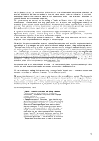 72
Свідок МАРЧЕЛЛО ФАУЧІ, позаштатний фотожурналіст, коли його викликали на прохання прокурора для
короткої інформації, висловив стурбованість захистом своїх джерел, тому він відповідав на запитання,
намагаючись максимально захистити джерела своїх професійних знань - і як дозволено - відповідно до
гарантій законом зареєстрованим журналістам.
Під час експертизи він нагадав, що він приїхав в Україну до Києва в лютому 2014 року на Майдан і
познайомився з обвинуваченим, коли вони перебували в тому ж хостелі, місці перебування журналістів та
активістів, до яких належав Марків, вони обмінялися контактами, спілкувалися через Facebookі по телефону;
відповідач був хорошим контактом (посередником), оскільки він пропонував інформацію про місця для
фотографування та про те, як пересуватися по території, і тому вони часто спілкувалися.
В Україні він познайомився із Іларією Морані та іншими журналістами (Вольпі, Карруба, Яккаріно).
Франческа Вольпі, зокрема, показала йому відео, в якому присутній обвинувачений, І висловила
занепокоєння щодо реакцій, які викликали поширення в Інтернеті.
У день атаки він дізнався про новини від своїх колег, з якими вони ще не знали точно, що сталося; його
запросили у бар, де були колеги Вольпі, Яккаріно та інші фотографи.
Після обіду він зателефонував у барі, на кілька секунд обвинуваченому, який відповів, що не може говорити
по телефону, це було невчасно; він зробив другий телефонний дзвінок, як згадує свідок, це було вже ввечері:
"Я не пам’ятаю добре, чи були ми в барі чи прямо в квартирі Іларії; я здійснив другий телефонний дзвінок. І
під час другого телефонного дзвінка,як я пам'ятаю, я включив гучномовець , Я почав розмовляти,і після цього
поруч була Іларія, яка розмовляла, і ми обмінялися інформацією ... Я маю на увазі,вона сказала того дня там
... коротше, я чув його частіше, ніж в попередні дні, але із простої причини, що, перебуваючи у Донецьку, я
хотів знати, чи можна під'їхати до цього району,і мені завжди говорили,що дуже небезпечно наближатися,
і в тому ж телефонному дзвінку мені сказали, що, це був довгий день напружених боїв. що так і було. Тоді
після цього ... тепер я навіть не можу сказати, як довго тривав телефонний дзвінок. Але те, що я чітко
пам’ятаю, це те, що він говорив про цей день напружених боїв.
На прохання щодо долі їх колеги Марків відповів: "Що він не мав конкретної інформації про постраждалу
людину, але знав, що відбулися сутички та, мабуть, із загиблими, з мертвими людьми".
Під час телефонного дзвінка він був присутнім, слухаючи Іларію Морані через гучномовець, про це вона
написала статтю (все ще є в Інтернеті , в газеті Corriere della sera онлайн).
Що стосується відповідності статті тому, про що дізналися під час телефонного дзвінка Марківа, свідок
відповів: "Більш-менш так. Більш-менш так. Тоді я, повторюю, для мене це був не мій телефонний дзвінок ,
це був спосіб допомогти Іларії написати статтю і, перш за все, також спочатку дізнатися, що
відбувається, я пам’ятаю, але я не можу сказати вам конкретно, що було сказано в телефонному дзвінку,
після довгого часу. Я добре пам’ятаю ті речі, тобто те, що були перестрілки та все інше».
Ось текст опублікованої статті:
Україна. Розповідь капітана: Як помер Роккеллі
«Тут вам не жарти,не треба підходити,це місце для нас є
стратегічним». У попередні дні у тому самомурайоні репортерів
атакували із мінометів
Іларія Морані, із Слов’янську(EPA),
Слов'янськ, на північ від Донецька у Східній Україні, оплот
проросійських прихильників автономії. Місто вже довгий час
було оточене українською армією, яка зміцнилася з огляду на
президентські вибори. Останніми днями навіть будинки
цивільного населення булиобстріляні перехресним вогнем
українців та російських міліціонерів: найгарячіше місце – це
пагорб, де височіє вежа телебачення, тепер штаб київських
військ. Саме там, між російськими барикадами і пагорбом,
Андреа Рокеллі був застрелений мінометним пострілом. Біля
підніжжя пагорба кілька останніх тижнів ризикувалирізні
журналісти та фотографи: 4 з них 15 днів тому булиатаковані
3 мінометними пострілами, і вони чудом не були поранені.
 