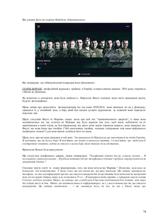 74
Він упізнав фото на сторінці Фейсбуку обвинуваченого.
Він підтвердив, що обвинувачений подарував йому бронежилет.
ІЛАРІЯ МОРАНІ, професійний журналіст, приїхала в Україну в період квітень-травень 2014 року і переїхала
з Києва до Донецька.
Як зазначено в експертизі, вона була знайома із Марчелло Фаучі, оскільки вони часто працювали разом,
будучи фотографами.
Щодо новин про присутність фоторепортерів під час атаки 05.05.2014, вона дізналася по це у Донецьку,
здавалося б, у спокійний день, в барі, який був місцем зустрічі журналістів, де зазвичай вони підводили
підсумки дня.
Щодо стосунків Фаучі та Марківа. свідок знала про цей тип "привілейованого джерела", із яким вони
познайомились під час сутичок на Майдані, яке було корисне для того, щоб знати, небезпечні чи ні
переміщення в певні місця, це був інформатор, від якого вона також отримала користь; вона дізналася від
Фаучі, що мова йшла про італійця ("або наполовину італійця, оскільки спілкування між ними відбувалося
італійською мовою"), але вона ніколи особисто його не знала.
Щодо того, про що вона дізналася в той день: "ми прямували до Маріуполя,що знаходиться на півдні України.
Я пам'ятаю, що ми були в барі. Я пам'ятаю, що потім я написала статтю, і я пам’ятаю, що надіслала її
електронною поштою, сидячи за столом у цьому барі, тож такими були обставини .
Франческа Вольпі була присутньою.
Що стосується телефонного дзвінка, свідок підтвердила: "Телефонний дзвінок був на гучному зв»язку ... Я
поговорила і записаласказане ... Я робила нотатки під час телефонного дзвінка і зробила хорошу копіюпісля
завершення дзвінка ".
Стосовно змісту статті та повну транскрипцію, того, що вона почула від Марківа " Повністю, можливо, не
буквально. Але повністю,так. У тому сенсі, що він сказав те, що там написане. Цю людину запитали по
телефону, чи знає вінінформацію про те, що сталося напередодні,бо ця стаття була написана на наступний
день після смерті Андреа, якщо я не помиляюся 25-го… Я перевірила дату статті, а інтернет версія газети
Сorriere публікує негайно. Отже, це означає, що я надіслала її та вони опублікували її не пізніше, ніж через
дві години,того ж дня . Отже, ми запитали нашого «інформатора», чи є у нього новини про те, що сталося
напередодні. Ця людина повідомила ... і ми запитали його, де він, чи він у Києві, тому що
 