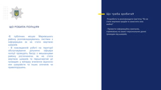 ?Що треба зробити
-Розробити та розповсюдити пам’ятку “Як не
стати жертвою крадіїв та захистити своє
майно”
- Провести інформаційну кампанію,
спрямовану на захист персональних даних
громадян від шахраїв;
?ЩО РОБИЛА ПОЛІЦІЯ
-В публічних місцях Марківського
району розповсюджувались листівки з
інформацією як не стати жертвою
шахраїв.
- В повсякденній роботі на території
обслуговування дільничні офіцери
поліції проводять бесіді з мешканцями
району роз’яснюючи, як не стати
жертвою шахраїв та першочергові дії
громадян у випадку вчинення відносно
них шахрайств та інших злочинів чи
правопорушень.
 