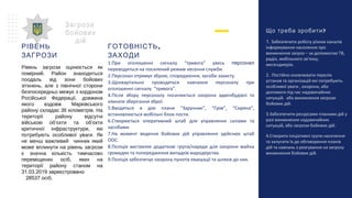 ?Що треба зробити
1. Забезпечити роботу різних каналів
інформування населення про
виникнення загроз – за допомогою ТВ,
радіо, мобільного зв’язку,
месенджерів.
2. Постійно оновлювати перелік
установ та організацій які потребують
особливої уваги , охорони, або
допомоги під час надзвичайних
ситуацій. або виникнення загрози
бойових дій.
3.Забезпечити ресурсами планами дій у
разі виникнення надзвичайних
ситуацій, або загрози бойових дій.
4.Створити ініціативні групи населення
та залучати їх до обговорення планів
дій та навчань з реагування на загрозу
виникнення бойових дій.
Загроза
бойових
дій
РІВЕНЬ
ЗАГРОЗИ
Рівень загрози оцінюється як
помірний. Район знаходиться
поодаль від зони бойових
зіткнень, але з північної сторони
безпосередньо межує з кордоном
Російської Федерації, довжина
якого вздовж Марківського
району складає 36 кілометрів. На
території району відсутні
військові об’єкти та об’єкти
критичної інфраструктури, які
потребують особливої уваги. Як
не менш важливий чинник який
може вплинути на рівень загрози
є значна кількість тимчасово
переміщених осіб, яких на
території району станом на
31.03.2019 зареєстровано
28537 осіб.
,ГОТОВНІСТЬ
ЗАХОДИ
1.При оголошенні сигналу “тривога” увесь персонал
переводиться на посилений режим несення служби.
2.Персонал отримує зброю, спорядження, засоби захисту.
3.Щоквартально проводяться навчання персоналу при
оголошенні сигналу “тривога”.
4.Після збору персоналу посилюється охорона адмінбудівлі та
кімнати зберігання зброї.
5.Вводяться в дію плани “Заручник”, “Грім”, “Сирена”,
встановлюється мобільні блок-пости.
6.Створюється оперативний штаб для управляння силами та
засобами.
7.На момент ведення бойових дій управляння здійснює штаб
ООС.
8.Поліція виставляє додаткові групи/наряди для охорони майна
громадян та попередження випадків мародерства.
9.Поліція забезпечує охорону пунктів евакуації та шляхів до них.
 
