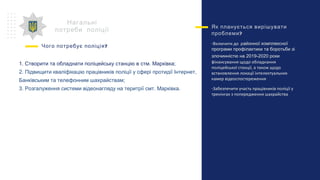 Нагальні
потреби поліції
?Чого потребує поліція
Як планується вирішувати
?проблеми
-Включити до районної комплексної
програми профілактики та боротьби зі
злочинністю на 2019-2020 роки
фінансування щодо обладнання
поліцейської станції, а також щодо
встановлення локації інтелектуальних
камер відеоспостереження
-Забезпечити участь працівників поліції у
тренінгах з попередження шахрайства
1. Створити та обладнати поліцейську станцію в стм. Марківка;
2. Підвищити кваліфікацію працівників поліції у сфері протидії Інтернет,
Банківським та телефонним шахрайствам;
3. Розгалуження системи відеонагляду на теритрії смт. Марківка.
 