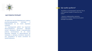Що треба зробити?
-Розробити та розповсюдити пам’ятку “Як не
стати жертвою крадіїв та захистити своє
майно”
- Провести інформаційну кампанію,
спрямовану на захист персональних даних
громадян від шахраїв;
ЩО РОБИЛА ПОЛІЦІЯ?
-В публічних місцях Марківського району
розповсюджувались листівки з
інформацією як не стати жертвою
шахраїв.
- В повсякденній роботі на території
обслуговування дільничні офіцери
поліції проводять бесіді з мешканцями
району роз’яснюючи, як не стати
жертвою шахраїв та першочергові дії
громадян у випадку вчинення відносно
них шахрайств та інших злочинів чи
правопорушень.
 