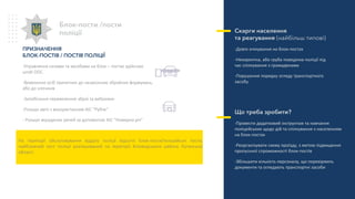 ПРИЗНАЧЕННЯ
БЛОК-ПОСТІВ / ПОСТІВ ПОЛІЦІЇ
-Управляння силами та засобами на блок – постах здійснює
штаб ООС.
-Виявлення осіб причетних до незаконних збройних формувань,
або до злочинів
-Запобігання перевезенню зброї та вибухівки
-Розшук авто з використанням АІС “Рубіж”
- Розшук вкрадених речей за допомогою АІС “Номерна річ”
Блок-пости /пости
поліції Cкарги населення
та реагування (найбільш типові)
-Довге очікування на блок-постах
-Некоректна, або груба поведінка поліції під
час спілкування з громадянами
-Порушення порядку огляду транспортного
засобу
Що треба зробити?
-Провести додатковий інструктаж та навчання
поліцейських щодо дій та спілкування з населенням
на блок-постах
-Реорганізувати схему проїзду, з метою підвищення
пропускної спроможності блок-постів
-Збільшити кількість персоналу, що перевіряють
документи та оглядають транспортні засоби
На території обслуговування відділу поліції відсутні блок-пости/поліцейські пости,
найближчий пост поліції розташований на території Біловодського району Луганської
області.
 